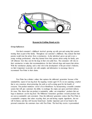 Reasons for Crafting Brand as it is
Group Influences
Our ideal consumer’s childhood involved growing up with pets and seeing their parents
treating them as part of the family. Throughout our customer’s childhood, they noticed that their
parents would trust the advice from a veterinarian. As the individual grows up and is now a
young working professional, what they learned from their parents about caring for family pets
will influence how they care for the dogs in their own adult lives. The consumers will rely on
their veterinarian to make diet recommendations for their beloved dogs and respect that advice.
With the veterinarian playing such a vital role in the development of the pet owner’s behavior,
we find it important to provide vets with samples and information to encourage them to
recommend Paw Prints to their clients.
Paw Prints has a distinct culture that captures the millennial generation because of the
sustainability aspect of our dog food. By targeting women aged 18-34, we are capturing a market
that is very conscious about protecting the earth as well as doing good for the benefit of
everyone. Our product maintains a level of eco-friendliness by incorporating a reusable container
system that will give customers the ability to exchange the empty jars upon each fresh delivery
for reuse. This shows that our product is sustainable, unlike our competitors’ products that use
bags or aluminum can for dog food. The Millennial Generation gravitates towards products that
are seen as sustainable and convenient. Once the millennial generation notices that Paw Prints is
a sustainable company that values recycling their jars and having organic ingredients, the rest
will be history and they will become brand loyal. Another important part of our brand is the
personal connection the customers have with Paw Prints. The food they receive is personalized
 