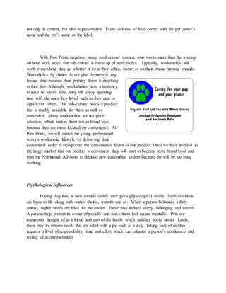 not only in content, but also in presentation. Every delivery of food comes with the pet owner’s
name and the pet’s name on the label.
With Paw Prints targeting young professional women, who works more than the average
40 hour work week, our sub-culture is made up of workaholics. Typically, workaholics will
work everywhere they go whether it be at their office, home, or on their phone running errands.
Workaholics by choice do not give themselves any
leisure time because their primary focus is excelling
at their job. Although, workaholics have a tendency
to have no leisure time, they still enjoy spending
time with the ones they loved such as their pets or
significant others. This sub-culture needs a product
that is readily available for them as well as
convenient. Many workaholics are not price
sensitive, which makes them not as brand loyal
because they are more focused on convenience. At
Paw Prints, we will match the young professional
women workaholic lifestyle by delivering their
customized order to incorporate the convenience factor of our product. Once we have instilled in
the target market that our product is convenient they will start to become more brand loyal and
trust the Nutritional Advisors to decided new customized orders because the will be too busy
working.
Psychological Influences
Buying dog food is how owners satisfy their pet’s physiological needs. Such essentials
are basic to life along with water, shelter, warmth and air. When a person befriends a furry
animal, higher needs are filled for the owner. These may include safety, belonging and esteem.
A pet can help protect its owner physically and make them feel secure mentally. Pets are
commonly thought of as a friend and part of the family which satisfies social needs. Lastly,
there may be esteem needs that are aided with a pet such as a dog. Taking care of another
requires a level of responsibility, time and effort which can enhance a person’s confidence and
feeling of accomplishment.
 