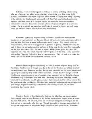 Selfishly, owners want these positive attributes to continue and along with the strong
influence of love they are willing to buy what they believe is the best. This means freshly
delivered, customizable and organic dog food. There is relief in knowing that ‘Fluffy’ is getting
all the nutrients that the pharmacist recommends with Paw Prints dog food and supplemental
boosters. The innate desire is to feed your dog but the motivation is due to convenience,
customization and care. This means customers choose between ideal options in an approach
conflict. The id is satisfied and immediate gratification is granted as changes are easily made
online and nutrition advisors visit the home every week to help.
Customer’s psyche may be protected by idealization, identification and regression.
Idealization is where customers see the same delivery advisors every week, get rewards and feed
their pets what they know is healthy and environmentally friendly. With constant positivity
being reinforced, there can be an exaggeration of greatness of qualities. Identification may be
used for those who are health conscious and want to do the same for their dog. This is especially
true for those who follow a strict diet such as organic, locally grown, gluten free, non-GMO,
vegetarian, etc. They eat a certain way and want their pet(s) to do the same. Lastly, a customer
may use Paw Prints dog food and services as a way to regress. They can back to an earlier time
where a pet is a best friend who can be taken care of like a doll.
Behavior theory or operant conditioning is a form of stimulus response theory used by
Paw Prints. Reinforcement is strongly used due to the fact that dog food is a habitual, relatively
low-involvement item. Discounts are given for long term purchases and free treats, boosters and
toys are given out every three months to loyal customers. Owners buy food and get a reward.
Conditioning is done through the use of repetition where customers get into the habit of having
personalized dog food dropped off at their door. When they see the Paw Prints logo on their
porch and the eco-friendly, reusable glass containers that were delivered by a hybrid vehicle they
feel good about being eco-friendly. The more times a customer orders through this company and
goes through the process of having food delivered and returning the used jars, the more
comfortable they become with it.
Cognitive theories or those that involve thinking also take place and are encouraged.
This is through owner’s active learning to find the best foods and care for pets, where it is clear
that Paw Prints excels. All pet foods, treats and boosters are transparent in what goes into the
food and just as importantly, what does not. Through knowledge it becomes apparent that with
the care and proper nutrition pets can live longer and have a better quality of life. Customers
 