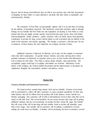 discover that by having food delivered they are able to save precious time with their dog instead
of shopping for them which is a smart alternative and lastly that their choice is sustainable and
environmentally friendly.
The consumers of Paw Prints are perceptually vigilant, that is to say that they are looking
for the stimulus of specialized dog food. This intentional search that customers make is through
looking for key benefits that Paw Prints has and competitors are lacking in. Paw Prints is a total
product that does not simply provide superior dog food but also great service from well trained
and knowledgeable ‘family members’, quality assurance with a no hassle money back guarantee,
a dedication to provide for dogs, owners and the planet as well as products that are tailored to the
needs of the customers and visually appealing. The stronger a customer’s self-relevance for one
or numerous of these features the more important our company becomes to them.
Additional exposure is improved by allowing vets to give out free samples to customers
where they find it appropriate. At specific farmers markets, pet events and dog shows where
potential customers are interested in a product such as ours, we have booths with information as
well as rebates for trial offers. Paw Prints is always family friendly, clean and inviting. The
recognizable puppy world logo is on display and animals are welcome. Information on the
history of the company, the workers behind the product and the improvements to the planet are
emphasized alongside the customizable nutrition and delivery service.
Market Mix
Features, Benefits, and Emotional Connections
The brand revolves around being natural, fresh and eco-friendly. Features of our brand
will be customization, which will allow customers to create a product specifically for their dog.
Other features that will be offered from the product will be the delivery service and the eco-
friendly packaging. Also customers will be able to add nutritional boost to their order that can be
mixed in with their food. This can be beneficial for pet owners because their dogs will be getting
additional nutrients that the vet recommends are needed for their current life stage. The benefits
that will come of this will be that dogs will have healthy foods to eat that will hopefully cause
them to live longer. Also benefits will be customers will be making a contribution towards
making the world more eco-friendly. A dietitian will be producing the food so customers can feel
 