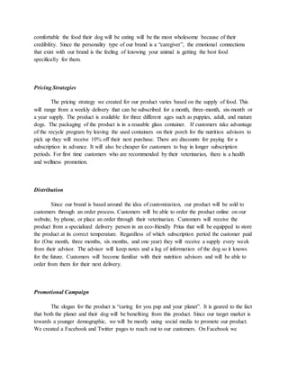 comfortable the food their dog will be eating will be the most wholesome because of their
credibility. Since the personality type of our brand is a “caregiver”, the emotional connections
that exist with our brand is the feeling of knowing your animal is getting the best food
specifically for them.
Pricing Strategies
The pricing strategy we created for our product varies based on the supply of food. This
will range from a weekly delivery that can be subscribed for a month, three-month, six-month or
a year supply. The product is available for three different ages such as puppies, adult, and mature
dogs. The packaging of the product is in a reusable glass container. If customers take advantage
of the recycle program by leaving the used containers on their porch for the nutrition advisors to
pick up they will receive 10% off their next purchase. There are discounts for paying for a
subscription in advance. It will also be cheaper for customers to buy in longer subscription
periods. For first time customers who are recommended by their veterinarian, there is a health
and wellness promotion.
Distribution
Since our brand is based around the idea of customization, our product will be sold to
customers through an order process. Customers will be able to order the product online on our
website, by phone, or place an order through their veterinarian. Customers will receive the
product from a specialized delivery person in an eco-friendly Prius that will be equipped to store
the product at its correct temperature. Regardless of which subscription period the customer paid
for (One month, three months, six months, and one year) they will receive a supply every week
from their advisor. The advisor will keep notes and a log of information of the dog so it knows
for the future. Customers will become familiar with their nutrition advisors and will be able to
order from them for their next delivery.
Promotional Campaign
The slogan for the product is “caring for you pup and your planet”. It is geared to the fact
that both the planet and their dog will be benefiting from this product. Since our target market is
towards a younger demographic, we will be mostly using social media to promote our product.
We created a Facebook and Twitter pages to reach out to our customers. On Facebook we
 