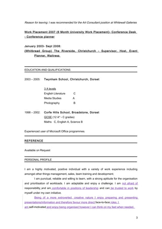 Reason for leaving: I was recommended for the Art Consultant position at Whitewall Galleries
Work Placement 2007 (6 Month University Work Placement)- Conference Desk
- Conference planner
January 2003- Sept 2008:
(Whitbread Group) The Riverside, Christchurch - Supervisor, Host, Event
Planner, Waitress
EDUCATION AND QUALIFICATIONS
2003 – 2005: Twynham School, Christchurch, Dorset
3 A levels
English Literature C
Media Studies A
Photography B
1998 – 2002: Corfe Hills School, Broadstone, Dorset
GCSE (12 A* - C grades)
Maths C, English A, Science B
Experienced user of Microsoft Office programmes.
REFERENCE
Available on Request
PERSONAL PROFILE
I am a highly motivated, positive individual with a variety of work experience including
amongst other things management, sales, team training and development.
I am punctual, reliable and willing to learn, with a strong aptitude for the organisation
and prioritisation of workloads. I am adaptable and enjoy a challenge. I am not afraid of
responsibility and am comfortable in positions of leadership and can be trusted to work by
myself under my own initiative.
Being of a more extroverted, creative nature I enjoy preparing and presenting
presentations/information and therefore favour more direct face-to-face roles. I
am self-motivated and enjoy being organised however I can think on my feet when needed.
3
 