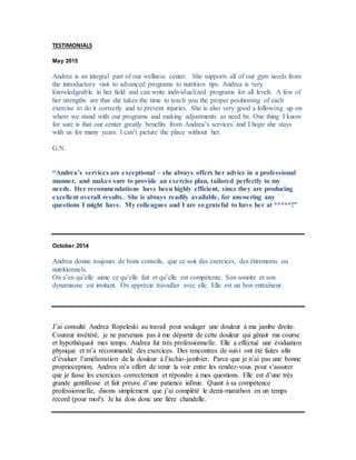 TESTIMONIALS
May 2015
Andrea is an integral part of our wellness center. She supports all of our gym needs from
the introductory visit to advanced programs to nutrition tips. Andrea is very
knowledgeable in her field and can write individualized programs for all levels. A few of
her strengths are that she takes the time to teach you the proper positioning of each
exercise to do it correctly and to prevent injuries. She is also very good a following up on
where we stand with our programs and making adjustments as need be. One thing I know
for sure is that our center greatly benefits from Andrea’s services and I hope she stays
with us for many years. I can’t picture the place without her.
G.N.
“Andrea’s services are exceptional – she always offers her advice in a professional
manner, and makes sure to provide an exercise plan, tailored perfectly to my
needs. Her recommendations have been highly efficient, since they are producing
excellent overall results. She is always readily available, for answering any
questions I might have. My colleagues and I are so grateful to have her at *****!”
October 2014
Andrea donne toujours de bons conseils, que ce soit des exercices, des étirements ou
nutritionnels.
On s’en qu’elle aime ce qu’elle fait et qu’elle est compétente. Son sourire et son
dynamisme est invitant. On apprécie travailler avec elle. Elle est un bon entraîneur.
J’ai consulté Andrea Ropeleski au travail pour soulager une douleur à ma jambe droite.
Coureur invétéré, je ne parvenais pas à me départir de cette douleur qui gênait ma course
et hypothéquait mes temps. Andrea fut très professionnelle. Elle a effectué une évaluation
physique et m’a recommandé des exercices. Des rencontres de suivi ont été faites afin
d’évaluer l’amélioration de la douleur à l’ischio-jambier. Parce que je n’ai pas une bonne
proprioception, Andrea m’a offert de venir la voir entre les rendez-vous pour s’assurer
que je fasse les exercices correctement et répondre à mes questions. Elle est d’une très
grande gentillesse et fait preuve d’une patience infinie. Quant à sa compétence
professionnelle, disons simplement que j’ai complété le demi-marathon en un temps
record (pour moi!). Je lui dois donc une fière chandelle.
 
