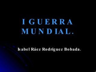 I GUERRA MUNDIAL. Isabel Ráez Rodríguez Bobada. 