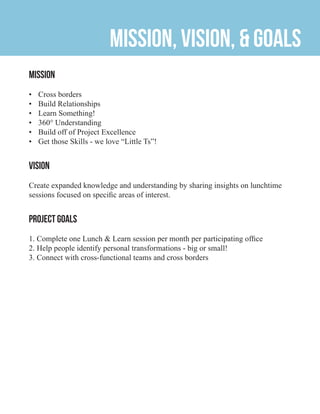 Mission, Vision, & Goals
Mission
•	 Cross borders
•	 Build Relationships
•	 Learn Something!
•	 360° Understanding
•	 Build off of Project Excellence
•	 Get those Skills - we love “Little Ts”!
Vision
Create expanded knowledge and understanding by sharing insights on lunchtime
sessions focused on specific areas of interest.
Project Goals
1. Complete one Lunch & Learn session per month per participating office
2. Help people identify personal transformations - big or small!
3. Connect with cross-functional teams and cross borders
 