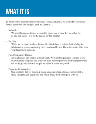 What it is
To help keep us aligned with our mission, vision, and goals, we wanted to take some
time to describe a few things Lunch & Learn is.....
•	 Valuable
	 We are all planning this so we want to make sure we are driving value for
	 us and our teams - it’s by the people for the people!
•	 Flexible
	 While we do have the three themes identified there is definitely flexibility in 		
	 what content is covered during each Lunch and Learn. These themes exist to help 	
	 your brainstorm sessions.
•	 Fun, Community Builder
	 A big chunk of our time is spent at work. We want this program to make work
	 an even more fun place and create an even more supportive environement where 	
	 we really get to know the people we spend 8 hours a day with!
•	 Engaging & Interactive
	 Our goal is to deliver Lunch & Learn sessions where attendees are invited to 		
	 share thoughts, ask questions, and really enjoy their time spent with us.
 