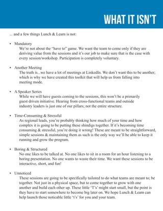 What it isn’t
... and a few things Lunch & Learn is not:
•	 Mandatory
	 We’re not about the “have to” game. We want the team to come only if they are 	
	 deriving value from the sessions and it’s our job to make sure that is the case with
	 every session/workshop. Participation is completely voluntary.
•	 Another Meeting
	 The truth is...we have a lot of meetings at LinkedIn. We don’t want this to be another; 	
	 which is why we have created this toolkit that will help us from falling into 			
	 meeting mode.
•	 A Speaker Series
	 While we will have guests coming to the sessions, this won’t be a primarily
	 guest driven initiative. Hearing from cross-functional teams and outside
	 industry leaders is just one of our pillars; not the entire structure.
•	 Time-Consuming & Stressful
	 As regional leads, you’re probably thinking how much of your time and how
	 complex it is going to be putting these shindigs together. If it’s becoming time
	 consuming & stressful, you’re doing it wrong! These are meant to be straightforward,
	 simple sessions & maintaining them as such is the only way we’ll be able to keep it
	 running and grow the program.
•	 Boring & Structured
	 No one likes to be talked at. No one likes to sit in a room for an hour listening to a 		
	 boring presentation. No one wants to waste their time. We want these sessions to be 	
	 interactive, short, and fun!
•	 Unnoticed
	 These sessions are going to be specifically tailored to do what teams are meant to; be 	
	 together. Not just in a physical space, but to come together to grow with one
	 another and build each other up. These little ‘T’s’ might start small, but the point is 		
	 they have to start somewhere to become big later on. We hope Lunch & Learn can
	 help launch those noticable little ‘t’s’ for you and your team.
 