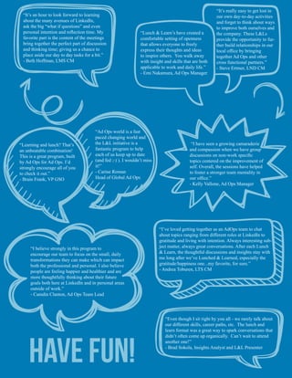 “Ad Ops world is a fast
paced changing world and
the L&L initiative is a
fantastic program to help
each of us keep up to date
(and fed ;-) ). I wouldn’t miss
it!”
- Carine Roman
Head of Global Ad Ops
“Learning and lunch? That’s
an unbeatable combination!
This is a great program, built
by Ad Ops for Ad Ops. I’d
strongly encourage all of you
to check it out.”
- Brain Frank, VP GSO
“I believe strongly in this program to
encourage our team to focus on the small, daily
transformations they can make which can impact
both the professional and personal. I also believe
people are feeling happier and healthier and are
more thoughtfully thinking about their future
goals both here at LinkedIn and in personal areas
outside of work.”
- Camdin Clanton, Ad Ops Team Lead
“It’s an hour to look forward to learning
about the many avenues of LinkedIn,
ask the big “what if questions” and even
personal intention and reflection time. My
favorite part is the content of the meetings
bring together the perfect part of discussion
and thinking time; giving us a chance to
place aside our day to day tasks for a bit.”
- Beth Hoffman, LMS CM
“I’ve loved getting together as an AdOps team to chat
about topics ranging from different roles at LinkedIn to
gratitude and living with intention. Always interesting sub-
ject matter, always great conversations. After each Lunch
& Learn, the thoughtful discussions and insights stay with
me long after we’ve Lunched & Learned, especially the
gratitude/happiness one...my favorite, for sure.”
- Andrea Toburen, LTS CM
“It’s really easy to get lost in
our own day-to-day activities
and forget to think about ways
to improve both ourselves and
the company. These L&Ls
provide the opportunity to fur-
ther build relationships in our
local office by bringing
together Ad Ops and other
cross functional partners.”
- Steve Ertmer, LND CM
“Lunch & Learn’s have created a
comfortable setting of openness
that allows everyone to freely
express their thoughts and ideas
to inspire others. You walk away
with insight and skills that are both
applicable to work and daily life.”
- Emi Nakamura, Ad Ops Manager
“Even though I sit right by you all - we rarely talk about
our different skills, career paths, etc. The lunch and
learn format was a great way to spark conversations that
didn’t often come up organically. Can’t wait to attend
another one!”
- Brad Sokola, Insights Analyst and L&L Presenter
“I have seen a growing camaraderie
and compassion when we have group
discussions on non-work specific
topics centered on the improvement of
self. Overall, the sessions have helped
to foster a stronger team mentality in
our office.”
- Kelly Vallone, Ad Ops Manager
Have Fun!
 
