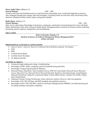 Sierra Audio Video, Oakhurst, CA 
General Manager 1998 – 1999 
Trained a sales team and installation team at a retail electronics and satellite store. Created and budgeted an extensive 
sales campaigns through mass mailing, radio and newspaper. Used Quick books for most front office and all back office 
functions. Scheduled satellite installs, repairs, and general schedule. 
Radio Shack, Oakhurst, CA 
General Manager 1990 – 1998 
Sales, service and training. Knowledge of electronics, components, and function increased during the 8 years with Radio 
Shack. Opened three stores while working for Radio Shack. Management duties consisted of inventory control, marketing, 
purchasing, payroll, employee management, and merchandising. 
EDUCATION 
DeVry University, Pomona, CA 
Bachelor of Science in Technical Management (Project Management)2011 
summa cum laude 
PROFESSIONAL LICENSES & AFFILIATIONS 
· Series 6, Series 7, Series 63, Series 65, California Life & Disability (expired), Tax Preparer 
· IEEE 
· PMP 
· Certified Scrum Master 
· Certified Scrum Developer 
· Six Sigma Green belt 
TECHNICAL SKILLS 
· Technical & legal reading and writing, Troubleshooting. 
· Knowledge of EMC, Safety, compliance and Environmental testing and limits. 
· Knowledge of engineering principals & Mathatics. 
· Microsoft Project, SharePoint, Team Foundation Server, PDF Pro,Visual Studio, Microsoft Excel, Microsoft 
Access, Microsoft Visio, Microsoft Word, Microsoft Info-path, Peachtree, Intuit Quick books, Crystal Reports, 
Microsoft PowerPoint, Adobe Pro, Expressions Blend, Various HRM software. Limited CAD, HTML, Python 
and C programming, 
· Soldering, Framing, Testing, Oscilloscope, meters, Spectrum Analyzer, Receiver, other test equipment. 
· Knowledge of EN, ISO, Mil Spec and DOD standards and compliance practices 
· Knowledge of ISO 17025, ISO 9001, Guide 65 and Project Management per PMBOK, Lean Manufacturing and 
Six Sigma techniques and quality compliance. 
