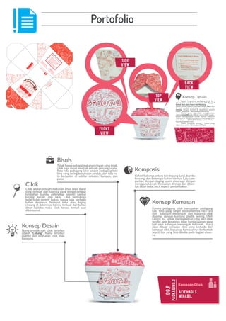 Portofolio
BU
A
N
G
LA
H
SA
M
PA
H
PA
D
A
TEM
PATN
YA
.
J
aw
ara
nu
Cilok
Cilok
Bandung
Jaw
ara
n
u
Cilok
Cilok
Bandung
Kom
posisi
Tepung
Kanji,Bum
bu
Baw
ang
Dagin
g
Kuda,Air
M
erica,Sam
belKacang
Caram
enik
m
atiCid
ung
1.Bukasegelkem
asan
yang
adadia
tasbox
“CID
UNG”.
2.Am
biltusukan
yang
ada
diluarkem
asan.
3.Tusukciloknyadan
nik
m
ati
kele
zatan
cilok“CID
UNG”.
Layanan
Konsum
en
te
lp
:021-8
7787777
e-m
ail:cilok_cid
ung@
yahoo.com
Dip
roduksiole
h:
PTW
iluje
ng
Sum
pin
g
Bandung
-In
donesia
Konsep Desain
Nama produk dari cilok tersebut
adalah “Cidung”. Nama tersebut
diambil dari singkatan cilok khas
Bandung.
Cilok
Cilok adalah sebuah makanan khas Jawa Barat
yang terbuat dari tapioka yang kenyal dengan
kacang, kecap, dan saus. Cilok bentuknya
bahan dasarnya. Terdapat telur atau daging
cincang di dalamnya, karena terbuat dari bahan
dasar tapioka maka cilok terasa kenyal saat
dikonsumsi.
Bahan bakunya antara lain tepung kanji, bumbu
bawang, dan beberapa bahan lainnya. Lalu cam-
purkan dengan daging ayam atau sapi dengan
menggunakan air. Kemudian direbus dan diben-
Bisnis
Tidak hanya sebagai makanan ringan yang enak,
cilok juga dapat menjadi sebuah peluang usaha.
Rata-rata pedagang cilok adalah pedagang kaki
lima yang sering berpindah-pindah, dan rata-ra-
ta berjualan di sekitar sekolah, kampus, dan
pasar.
Komposisi
Karena pedagang cilok merupakan pedagang
kaki lima yang target konsumennya rata-rata
dari kalangan menengah, dan biasanya cilok
karena itu, untuk meningkatkan citra dari cilok
beli oleh kalangan menengah kebawah. Maka
akan dibuat kemasan cilok yang berbeda dari
kemasan cilok biasanya. Kemasannya berbentuk
-
ya.
Konsep Kemasan
Packaging.2
dg.f
Kemasan Cilok
Afif Hadi S.
M.Nabil
Dalam Pengerjaan packaging Cilok ini ,
kita berﬁkir untuk memberi banyak “ Kesan ”
kental akan Jawa Barat dan Bandung.
fresh dan
ke anak mudaan , tapi juga menunjukan kesan
dewasa
cepot , landmark , dan walikota Bandung.
Warna yang digunakan menggunakan
warna yaitu Merah tua ke lebih muda ,
alasan menggunakan merah karena menurut
riset,warna merah mampu membangangkitkan
-
dpackagingisred.com)
Dalam kemasan aslinya , bahan yang
digunakan adalah Greaseproof Paper.
Konsep Desain
front
View
Side
View
Top
View
Back
View
 