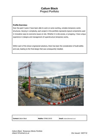 Callum Black
Project Portfolio
Profile Overview:
Over the past 4 years I have been able to work on some exciting, complex temporary works
structures. Varying in complexity, each project in this portfolio represents typical components used
in innovative ways to overcome issues on site. Whether it is site access, or propping, I have unique
experience in designs and management of superstructure temporary works.
Within each of the shown engineered solutions, there has been the consideration of build ability
and cost, leading to the final design that was consequently installed.
Contact:Callum Black Mobile: 07980133670 Email: cblack1@hotmail.co.uk
Callum Black Temporary Works Portfolio
cblack1@hotmail.co.uk Doc Issued: 18/07/16
 