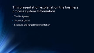 This presentation explanation the business
process system Information
• The Background
• Technical Detail
• Schedule andTarget Implementation
 