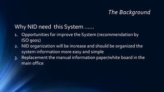 The Background
1. Opportunities for improve the System (recommendation by
ISO 9001)
2. NID organization will be increase and should be organized the
system information more easy and simple
3. Replacement the manual information paper/white board in the
main office
Why NID need this System ……
 