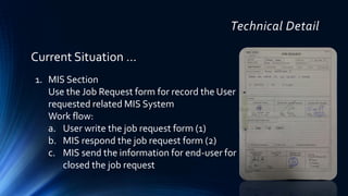 Technical Detail
1. MIS Section
Use the Job Request form for record the User
requested related MIS System
Work flow:
a. User write the job request form (1)
b. MIS respond the job request form (2)
c. MIS send the information for end-user for
closed the job request
Current Situation …
 