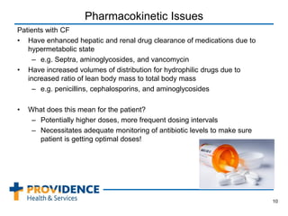 Pharmacokinetic Issues
Patients with CF
• Have enhanced hepatic and renal drug clearance of medications due to
hypermetabolic state
– e.g. Septra, aminoglycosides, and vancomycin
• Have increased volumes of distribution for hydrophilic drugs due to
increased ratio of lean body mass to total body mass
– e.g. penicillins, cephalosporins, and aminoglycosides
• What does this mean for the patient?
– Potentially higher doses, more frequent dosing intervals
– Necessitates adequate monitoring of antibiotic levels to make sure
patient is getting optimal doses!
10
 
