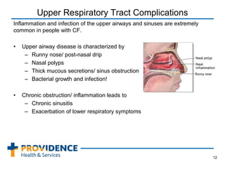 Upper Respiratory Tract Complications
Inflammation and infection of the upper airways and sinuses are extremely
common in people with CF.
• Upper airway disease is characterized by
– Runny nose/ post-nasal drip
– Nasal polyps
– Thick mucous secretions/ sinus obstruction
– Bacterial growth and infection!
• Chronic obstruction/ inflammation leads to
– Chronic sinusitis
– Exacerbation of lower respiratory symptoms
12
 
