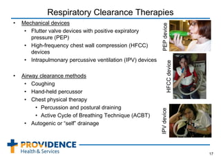 Respiratory Clearance Therapies
• Mechanical devices
• Flutter valve devices with positive expiratory
pressure (PEP)
• High-frequency chest wall compression (HFCC)
devices
• Intrapulmonary percussive ventilation (IPV) devices
• Airway clearance methods
• Coughing
• Hand-held percussor
• Chest physical therapy
• Percussion and postural draining
• Active Cycle of Breathing Technique (ACBT)
• Autogenic or “self” drainage
17
HFCCdevice
PEPdeviceIPVdevice
 
