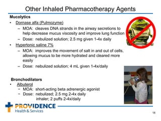 Other Inhaled Pharmacotherapy Agents
Mucolytics
• Dornase alfa (Pulmozyme)
– MOA: cleaves DNA strands in the airway secretions to
help decrease mucus viscosity and improve lung function
– Dose: nebulized solution; 2.5 mg given 1-4x daily
• Hypertonic saline 7%
– MOA: improves the movement of salt in and out of cells,
allowing mucus to be more hydrated and cleared more
easily
– Dose: nebulized solution; 4 mL given 1-4x/daily
18
Bronchodilators
• Albuterol
− MOA: short-acting beta adrenergic agonist
− Dose: nebulized; 2.5 mg 2-4x daily
inhaler; 2 puffs 2-4x/daily
 