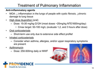 Treatment of Pulmonary Inflammation
Anti-inflammatory agents
• MOA: ↓ inflammation in the lungs of people with cystic fibrosis, ↓chronic
damage to lung tissue
• High dose ibuprofren (oral)
– Dose: 15-30 mg/kg Q12H (most doses ~20mg/kg NTE1600mg/day)
• Cmax target: 50-100 mg/L (evaluate 1,2, and 3 hours after dose)
• Oral corticosteriods
– Short-term use only due to extensive side effect profile!
• Inhaled corticosteriods
– Consider when asthma, allergies, and/or upper respiratory symptoms
are present
• Azithromycin
– Dose: 250-500mg daily or MWF
19
 