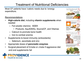 Treatment of Nutritional Deficiencies
Most CF patients have ↑caloric needs due to ↑energy
expenditure.
Recommendations
• High-calorie diet, including vitamin supplements when
needed
– Fat soluble vitamins: ADEK
• Products: AquADEKs, SourceCF, and Vitamax
– Calcium to promote bone health
– Iron to combat anemia
• Supplements to boost immunity (antioxidants)
– Selenium, ascorbate and zinc
• Appropriate doses of pancreatic enzymes
• Surgical placement of G-tube or J-tube if aggressive diet
and oral supplements fail
20
 