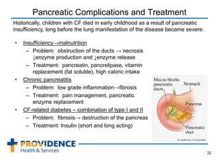 Pancreatic Complications and Treatment
• Insufficiency→malnutrition
– Problem: obstruction of the ducts → necrosis
↓enzyme production and ↓enzyme release
– Treatment: pancreatin, pancrelipase, vitamin
replacement (fat soluble), high caloric intake
• Chronic pancreatitis
– Problem: low grade inflammation→fibrosis
– Treatment: pain management, pancreatic
enzyme replacement
• CF-related diabetes – combination of type I and II
– Problem: fibrosis→ destruction of the pancreas
– Treatment: Insulin (short and long acting)
22
Historically, children with CF died in early childhood as a result of pancreatic
insufficiency, long before the lung manifestation of the disease became severe.
 