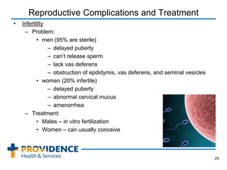 Reproductive Complications and Treatment
• Infertility
– Problem:
• men (95% are sterile)
– delayed puberty
– can’t release sperm
– lack vas deferens
– obstruction of epdidymis, vas deferens, and seminal vesicles
• women (20% infertile)
– delayed puberty
– abnormal cervical mucus
– amenorrhea
– Treatment:
• Males – in vitro fertilization
• Women – can usually conceive
25
 