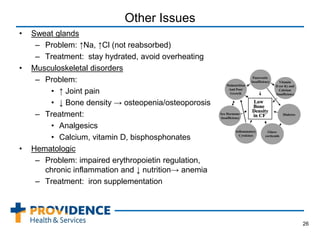 Other Issues
• Sweat glands
– Problem: ↑Na, ↑Cl (not reabsorbed)
– Treatment: stay hydrated, avoid overheating
• Musculoskeletal disorders
– Problem:
• ↑ Joint pain
• ↓ Bone density → osteopenia/osteoporosis
– Treatment:
• Analgesics
• Calcium, vitamin D, bisphosphonates
• Hematologic
– Problem: impaired erythropoietin regulation,
chronic inflammation and ↓ nutrition→ anemia
– Treatment: iron supplementation
26
 