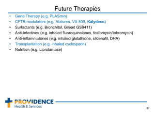 Future Therapies
• Gene Therapy (e.g. PLASmin)
• CFTR modulators (e.g. Ataluren, VX-809, Kalydeco)
• Surfactants (e.g. Bronchitol, Gilead GS9411)
• Anti-infectives (e.g. inhaled fluoroquinolones, fosfomycin/tobramycin)
• Anti-inflammatories (e.g. inhaled glutathione, sildenafil, DHA)
• Transplantation (e.g. inhaled cyclosporin)
• Nutrition (e.g. Liprotamase)
27
 