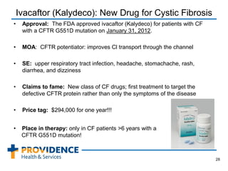 Ivacaftor (Kalydeco): New Drug for Cystic Fibrosis
• Approval: The FDA approved ivacaftor (Kalydeco) for patients with CF
with a CFTR G551D mutation on January 31, 2012.
• MOA: CFTR potentiator: improves Cl transport through the channel
• SE: upper respiratory tract infection, headache, stomachache, rash,
diarrhea, and dizziness
• Claims to fame: New class of CF drugs; first treatment to target the
defective CFTR protein rather than only the symptoms of the disease
• Price tag: $294,000 for one year!!!
28
• Place in therapy: only in CF patients >6 years with a
CFTR G551D mutation!
 