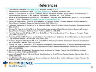 References
1. Cystic Fibrosis Foundation. http://www.cff.org. Accessed January 30, 2012.
2. Johns Hopkins Cystic Fibrosis Center. http://www.hopkinscf.org . Accessed January 30, 2012.
3. Milavetz G. Cystic Fibrosis. In: Dipro JT, Talbert RL, Yee GC, Matzke GR, Wells BG, Posey LM, eds. Pharmacotherapy: A
Pathophysiologic Approach. 7th ed. New York: McGraw-Hill Companies, Inc., 2008: 535-546.
4. Kerr M. FDA Approves New Drug for a Form of Cystic Fibrosis. Medscape News [serial online]. January 31, 2012; Accessed
January 31, 2012. Available at http://www.medscape.com/viewarticle/757801.
5. Farrell PM, Rosenstein BJ, White TM, et al. Guidelines for Diagnosis of Cystic Fibrosis in Newborns through Older Adults:
Cystic Fibrosis Foundation Consensus Report J Pediatr. 2008;153:S4-S14.
6. LeGrys VA, Yankaskas JR, Quittell LM, et. al. Diagnostic Sweat Testing: The Cystic Fibrosis Foundation Guidelines J Pediatr.
2007;151:85-9 .
7. Comeau AM, Accurso FJ, White TB, et. al. Guidelines for Implementationof Cystic Fibrosis Newborn Screening Programs:
Cystic Fibrosis Foundation Workshop Report Pediatrics. 2007;119:e495-e518.
8. Flume PA, Robinson, KA, O’Sullivan BP, et. al. Cystic Fibrosis Pulmonary Guidelines: Airway Clearance Therapies Respir
Care. 2009;54(4):522–537.
9. Flume PA, O’Sullivan BP, Robinson KA, et. al. Cystic Fibrosis Pulmonary Guidelines: Chronic Medications for Maintenance of
Lung Health Am J Respir Crit Care Med. 2007;176:957-969.
10. Flume PA, Mogayzel PJ, Robinson KA, et. al. Cystic Fibrosis Pulmonary Guidelines: Treatment of Pulmonary Exacerbations
Am. J. Respir Crit Care Med. 2009 180(9):802-8.
11. Stallings VA, Stark LJ, Robinson KA, et. al. Evidence-Based Practice Recommendations for Nutrition-Related Management of
Children and Adults with Cystic Fibrosis and Pancreatic Insufficiency: Results of a Systematic Review J Am Diet Assoc.
2008;108(5):832-839.
12. Borowitz D, Baker RD, Stallings V. Consensus Report on Nutrition for Pediatric Patients With Cystic Fibrosis J Pediatr
Gastroenterol Nutr. 2002 Sep;35(3):246-59.
13. Moran A, Brunzell C, Cohen RC, et. al. Clinical Care Guidelines for Cystic Fibrosis–Related Diabetes Diabetes Care. 2010;
33(12):2697-2708.
14. Aris RM, Merkel PA, Bachrach LK, et al. Consensus Statement: Guide to Bone Health and Disease in Cystic Fibrosis J Clin
Endocrinol Metab. 2005; 90(3):1888-96.
29
 