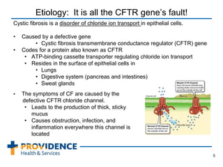 Etiology: It is all the CFTR gene’s fault!
Cystic fibrosis is a disorder of chloride ion transport in epithelial cells.
• Caused by a defective gene
• Cystic fibrosis transmembrane conductance regulator (CFTR) gene
• Codes for a protein also known as CFTR
• ATP-binding cassette transporter regulating chloride ion transport
• Resides in the surface of epithelial cells in
• Lungs
• Digestive system (pancreas and intestines)
• Sweat glands
5
• The symptoms of CF are caused by the
defective CFTR chloride channel.
• Leads to the production of thick, sticky
mucus
• Causes obstruction, infection, and
inflammation everywhere this channel is
located
 