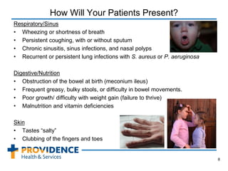 How Will Your Patients Present?
Respiratory/Sinus
• Wheezing or shortness of breath
• Persistent coughing, with or without sputum
• Chronic sinusitis, sinus infections, and nasal polyps
• Recurrent or persistent lung infections with S. aureus or P. aeruginosa
Digestive/Nutrition
• Obstruction of the bowel at birth (meconium ileus)
• Frequent greasy, bulky stools, or difficulty in bowel movements.
• Poor growth/ difficulty with weight gain (failure to thrive)
• Malnutrition and vitamin deficiencies
Skin
• Tastes “salty”
• Clubbing of the fingers and toes
8
 