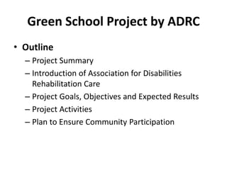 Green School Project by ADRC
• Outline
– Project Summary
– Introduction of Association for Disabilities
Rehabilitation Care
– Project Goals, Objectives and Expected Results
– Project Activities
– Plan to Ensure Community Participation
 
