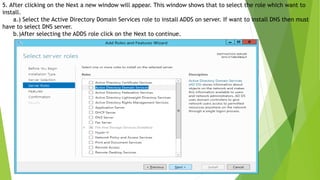 5. After clicking on the Next a new window will appear. This window shows that to select the role which want to
install.
a.) Select the Active Directory Domain Services role to install ADDS on server. If want to install DNS then must
have to select DNS server.
b.)After selecting the ADDS role click on the Next to continue.
 
