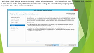 7.The Next opened window is Active Directory Domain Services window. This describe about the ADDS stores Users, computers
or other devices. It also managed the network services for sharing. We can easily apply the policy. Etc…..
Click on the Next Tab to continue installation.
 