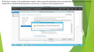 9.The Next window is the confirmation window. Select restart the destination server automatically if required and click on the
Install Tab to install the following roles, role services, or features on the selected server.
 