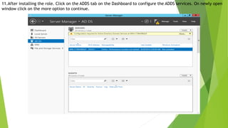 11.After installing the role. Click on the ADDS tab on the Dashboard to configure the ADDS services. On newly open
window click on the more option to continue.
 