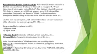 Active Directory Domain Services (ADDS): Active directory domain services is a
directory services which is developed by Microsoft on concept of X.500 and
lightweight directory access protocol (LDAP). First it comes with windows server
2003. Later in windows server 2008 and windows server 2012 Microsoft has
improved the functionality and features of ADDS. Configuration and user
management is more friendly in windows server 2008 and windows server 2012.
On other word we can say that ADDS is the windows based service which contain
all the information like user users, group, OU, ETC…….
There are two blocks available in ADDS.
1.) Physical Block
2.)Logical Block
1.)Physical Block: Contains the all folders, printer, users, Site, etc….
2.)Logical Block: Contains the domains, trees, forest, OU etc….
At the time of installation of ADDS two folders are created by default.
a.) SYSVOL: Also called System Volume. It contains all group policy, Replication,
Sites, Tree etc…
b.) NTDS: New Technology Directory services. File format NTDS.DIT, EDB.CHK,
Temp.EDB, GRS files.
 