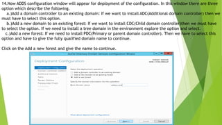 14.Now ADDS configuration window will appear for deployment of the configuration. In this window there are three
option which describe the following.
a.)Add a domain controller to an existing domain: If we want to install ADC(Additional domain controller) then we
must have to select this option.
b.)Add a new domain to an existing forest: If we want to install CDC(Child domain controller)then we must have
to select the option. If we need to install a tree domain in the environment explore the option and select.
c.)Add a new forest: If we need to install PDC(Primary or parent domain controller). Then we have to select this
option and have to give the fully qualified domain name to continue.
Click on the Add a new forest and give the name to continue.
 