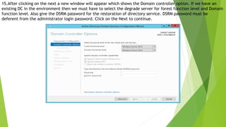 15.After clicking on the next a new window will appear which shows the Domain controller option. If we have an
existing DC in the environment then we must have to select the degrade server for forest function level and Domain
function level. Also give the DSRM password for the restoration of directory service. DSRM password must be
deferent from the administrator login password. Click on the Next to continue.
 