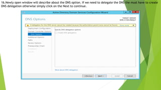 16.Newly open window will describe about the DNS option. If we need to delegate the DNS the must have to create
DNS delegation otherwise simply click on the Next to continue.
 
