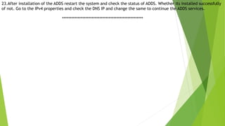 23.After installation of the ADDS restart the system and check the status of ADDS. Whether its installed successfully
of not. Go to the IPv4 properties and check the DNS IP and change the same to continue the ADDS services.
****************************************************
 