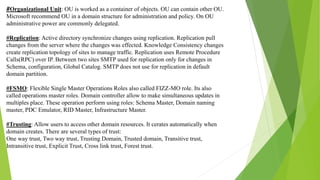 #Organizational Unit: OU is worked as a container of objects. OU can contain other OU.
Microsoft recommend OU in a domain structure for administration and policy. On OU
administrative power are commonly delegated.
#Replication: Active directory synchronize changes using replication. Replication pull
changes from the server where the changes was effected. Knowledge Consistency changes
create replication topology of sites to manage traffic. Replication uses Remote Procedure
Calls(RPC) over IP. Between two sites SMTP used for replication only for changes in
Schema, configuration, Global Catalog. SMTP does not use for replication in default
domain partition.
#FSMO: Flexible Single Master Operations Roles also called FIZZ-MO role. Its also
called operations master roles. Domain controller allow to make simultaneous updates in
multiples place. These operation perform using roles: Schema Master, Domain naming
master, PDC Emulator, RID Master, Infrastructure Master.
#Trusting: Allow users to access other domain resources. It cerates automatically when
domain creates. There are several types of trust:
One way trust, Two way trust, Trusting Domain, Trusted domain, Transitive trust,
Intransitive trust, Explicit Trust, Cross link trust, Forest trust.
 