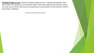 #Global Catalog services: Stands for global catalog services. It install automatically when
AD or PDC (First domain in environment) install. It provides authentication and easy search.
It is only one in a forest. But as per our requirement in environment we can extend or create if
the location is different.
***********************
 