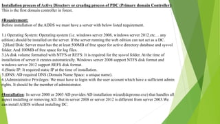 Installation process of Active Directory or creating process of PDC (Primary domain Controller):
This is the first domain controller in forest.
#Requirement:
Before installation of the ADDS we must have a server with below listed requirement.
1.) Operating System: Operating system (i.e. windows server 2008, windows server 2012.etc… any
edition) should be installed on the server. If the server running the web edition can not act as a DC.
2)Hard Disk: Server must has the at least 500MB of free space for active directory database and sysvol
folder. And 100MB of free space for log files.
3.)A disk volume formatted with NTFS or REFS: It is required for the sysvol folder. At the time of
installation of server it creates automatically. Windows server 2008 support NTFS disk format and
windows server 2012 support REFS disk format.
4.)Static IP: It required static IP at the time of installation.
5.)DNS: AD required DNS (Domain Name Space: a unique name).
6.)Administrative Privileges: We must have to login with the user account which have a sufficient admin
rights. It should be the member of administrator.
#Installation: In server 2000 or 2003 AD provides AD installation wizard(dcpromo.exe) that handles all
aspect installing or removing AD. But in server 2008 or server 2012 is different from server 2003.We
can install ADDS without installing DC.
 