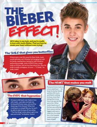 ★ tigerbeat.com24
It’s easy to fall head-over-heels in love
with Justin... just take one look into
his beautiful brown eyes, and you’ll be
dreaming of him forever! When he’s
crushing on a cute girl like you, he won’t
be able to take his eyes off you either.
“The first thing I notice about a girl is her
eyes and smile,” he blushes. Swoon!
All it takes is one look, and you’re madly
in love with Justin Bieber. Find out how he
steals your heart without even trying!
If there were a real-life award for Best Smile, Justin
would definitely win! Whether he’s hanging out with
his family, meeting fans, having fun with friends or
performing onstage, Justin ALWAYS has a sweet
smile on his face, and we love that about him. Plus, his
smile is totally contagious. It’s true — “U Smile,” we
smile, Justin!
The EYES that hypnotize
Everyone knows Justin is
a true sweetheart — he
loves his family, friends
and fans SO much,
and there’s nothing
he loves more than
letting them know
how truly special they
are to him. When
Justin heard one of
his fans was suffering
from cancer and her
biggest wish was to
meet him, he visited
her in the hospital.
Justin’s truly got a
heart of gold!
THE
BIEBER
EFFECT!
The SMILEthat gives you butterflies
The HEARTthat makes you melt
 