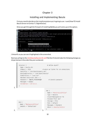 10
Chapter 3
Installing and Implementing Bacula
Firstyou needtodecide onthe install procedure you’regoingtouse.Iused(How TO Install
Bacula ServeronCentos7 | DigitalOcean)
Once you getthroughthe firstpart of installingMySQLyouwill come uponthisoption;
I chose #1 as you can see ithighlightedinthe screenshot.
Nextyouwill goto the /etc/bacula/bacula-dir.conf file thenfindandmake the followingchangesas
shownbelowinthe ordertheyare numbered:
1.
2. 3.
 