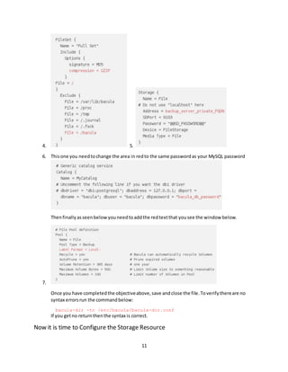 11
4. 5.
6. Thisone you needtochange the area in redto the same passwordas your MySQL password
Thenfinallyasseenbelowyouneedtoaddthe redtextthat yousee the window below.
7.
Once you have completedthe objectiveabove,save andclose the file.Toverifythereare no
syntax errorsrun the commandbelow:
bacula-dir -tc /etc/bacula/bacula-dir.conf
If you getno returnthenthe syntax is correct.
Now it is time to Configure the Storage Resource
 