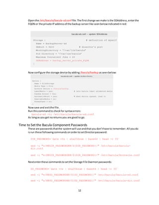 12
Openthe /etc/bacula/bacula-sd.conf file.The firstchange we make isthe SDAddress,enterthe
FQDN or the private IPaddressof the backup serverlike seenbelowindicatedinred:
Nowconfigure the storage device byadding /bacula/backup asseenbelow:
Nowsave and exitthe file.
Run thiscommandto checkfor syntax errors:
bacula-sd -tc /etc/bacula/bacula-sd.conf
As longas youget noreturnsyou are good to go.
Time to Set the Bacula Component Passwords
These are passwordsthatthe systemwill use andthatyoudon’thave to remember.All youdo
isrun these followingcommandsonordertosetDirectorpassword:
DIR_PASSWORD=`date +%s | sha256sum | base64 | head -c 33`
sed -i "s/@@DIR_PASSWORD@@/${DIR_PASSWORD}/" /etc/bacula/bacula-
dir.conf
sed -i "s/@@DIR_PASSWORD@@/${DIR_PASSWORD}/" /etc/bacula/bconsole.conf
Nextenterthese commandstosetthe Storage File Daemonpasswords:
SD_PASSWORD=`date +%s | sha256sum | base64 | head -c 33`
sed -i "s/@@SD_PASSWORD@@/${SD_PASSWORD}/" /etc/bacula/bacula-sd.conf
sed -i "s/@@SD_PASSWORD@@/${SD_PASSWORD}/" /etc/bacula/bacula-dir.conf
 