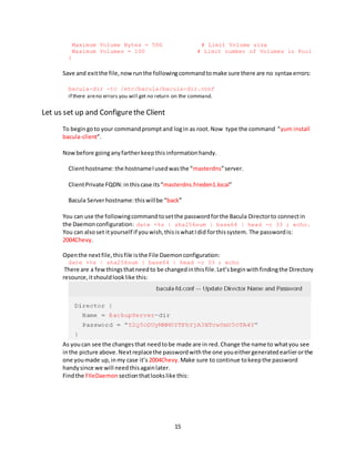 15
Maximum Volume Bytes = 50G # Limit Volume size
Maximum Volumes = 100 # Limit number of Volumes in Pool
}
Save and exitthe file,nowrunthe followingcommandtomake sure there are no syntax errors:
bacula-dir -tc /etc/bacula/bacula-dir.conf
if there areno errors you will get no return on the command.
Let us set up and Configurethe Client
To begingoto your commandpromptand login as root.Now type the command “yum install
bacula-client”.
Nowbefore goinganyfartherkeepthisinformationhandy.
Clienthostname:the hostnameIusedwasthe “masterdns”server.
ClientPrivate FQDN:inthiscase its“masterdns.frieden1.local”
Bacula Serverhostname:thiswillbe “back”
You can use the followingcommandtosetthe passwordforthe Bacula Directorto connectin
the Daemonconfiguration: date +%s | sha256sum | base64 | head -c 33 ; echo.
You can alsoset ityourself if youwish,thisiswhatIdid forthissystem. The passwordis:
2004Chevy.
Openthe nextfile,thisfile isthe File Daemonconfiguration:
date +%s | sha256sum | base64 | head -c 33 ; echo
There are a fewthingsthatneedto be changedinthisfile.Let’sbeginwithfindingthe Directory
resource,itshouldlooklike this:
As youcan see the changesthat needtobe made are in red.Change the name to whatyou see
inthe picture above.Nextreplacethe passwordwiththe one youeithergeneratedearlierorthe
one youmade up,inmy case it’s 2004Chevy.Make sure to continue tokeepthe password
handysince we will needthisagainlater.
Findthe FIleDaemon sectionthatlookslike this:
 